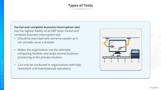 Types of Tests
Partial and complete business interruption test
has the highest fidelity of all DRP tests. Partial and
complete business interruption test:
• Should be exercised with extreme caution as it
can actually cause a disaster
• Makes the organization use the alternate
computing facilities and stops normal business
processing at the primary location
• Can only be conducted in organizations with fully
redundant and load-balanced operations
 