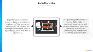 Digital Forensics
Digital Forensics
The goal of digital forensics is to
examine digital media in a
forensically sound manner with
the aim of identifying, preserving,
recovering, analyzing, and
presenting facts and opinions
about the digital information.
Digital forensics, sometimes
known as digital forensic science,
is a branch of forensic science
encompassing the recovery and
investigation of material found in
digital devices, often in relation to
cyber crimes.
 