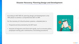 Disaster Recovery: Planning Design and Development
According to NIST 800-34, planning design and development is the
fifth phase to achieve a comprehensive BCP or DRP.
For the recovery of critical business systems, a detailed plan is:
• Prepared and documented by the BCP team
• Inclusive of long-term and short-term goals, such as recovery plans,
employee training, plan maintenance, and testing procedures
 