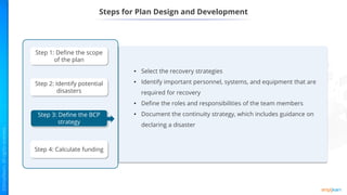 Steps for Plan Design and Development
• Select the recovery strategies
• Identify important personnel, systems, and equipment that are
required for recovery
• Define the roles and responsibilities of the team members
• Document the continuity strategy, which includes guidance on
declaring a disaster
Step 1: Define the scope
of the plan
Step 2: Identify potential
disasters
Step 3: Define the BCP
strategy
Step 4: Calculate funding
 
