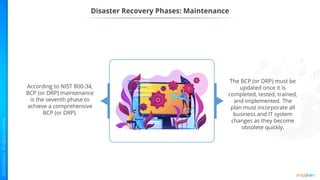 Disaster Recovery Phases: Maintenance
According to NIST 800-34,
BCP (or DRP) maintenance
is the seventh phase to
achieve a comprehensive
BCP (or DRP).
The BCP (or DRP) must be
updated once it is
completed, tested, trained,
and implemented. The
plan must incorporate all
business and IT system
changes as they become
obsolete quickly.
 