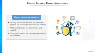 Change management ensures:
• Security is not adversely affected when new
systems are introduced, modified, and updated
• All planned changes are documented and
tracked
• Substantial changes are formally approved and
documented
Disaster Recovery Phases: Maintenance
 