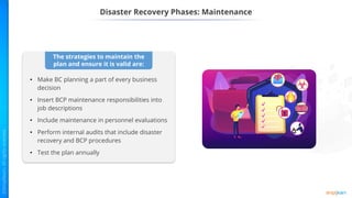 Disaster Recovery Phases: Maintenance
The strategies to maintain the
plan and ensure it is valid are:
• Make BC planning a part of every business
decision
• Insert BCP maintenance responsibilities into
job descriptions
• Include maintenance in personnel evaluations
• Perform internal audits that include disaster
recovery and BCP procedures
• Test the plan annually
 