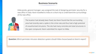 Business Scenario
Hilda Jacobs, general manager, was assigned the task of designing perimeter security for a
new office in India. Kevin travelled to India on a short trip to understand the surroundings
of the new office.
The location had already been fixed, but Kevin found that the surrounding
area had recently seen a spike in the crime rate and thus had a high potential
of unauthorized intrusions. The site had many concrete and steel structures in
the open compound. Kevin submitted his report to Hilda.
Question: Which perimeter intrusion detection system should Hilda choose based on Kevin’s report?
 