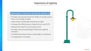 Importance of Lighting
Lighting plays a vital role in the security function. It:
• Provides security personnel the ability to visually assess
their surroundings at night
• Helps notice and identify individuals at night
• Increases the effectiveness of guard forces and CCTV
• Reduces the need for security personnel
• Provides real and psychological deterrents against
intruders
• Provides illumination where natural light is insufficient
• Is inexpensive to maintain
 