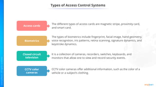Types of Access Control Systems
Access cards
Biometrics
Closed circuit
television
CCTV color
cameras
The different types of access cards are magnetic stripe, proximity card,
and smart card.
The types of biometrics include fingerprint, facial image, hand geometry,
voice recognition, iris patterns, retina scanning, signature dynamics, and
keystroke dynamics.
It is a collection of cameras, recorders, switches, keyboards, and
monitors that allow one to view and record security events.
CCTV color cameras offer additional information, such as the color of a
vehicle or a subject’s clothing.
 