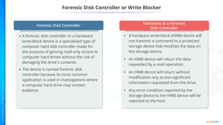 Forensic Disk Controller or Write Blocker
• A hardware write-block (HWB) device will
not transmit a command to a protected
storage device that modifies the data on
the storage device.
• An HWB device will return the data
requested by a read operation.
• An HWB device will return without
modification any access-significant
information requested from the drive.
• Any error condition reported by the
storage device to the HWB device will be
reported to the host.
• A forensic disk controller or a hardware
write-block device is a specialized type of
computer hard disk controller made for
the purpose of gaining read-only access to
computer hard drives without the risk of
damaging the drive's contents.
• The device is named forensic disk
controller because its most common
application is used in investigations where
a computer hard drive may contain
evidence.
Forensic Disk Controller
Functions of a Forensic
Disk Controller
 
