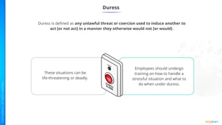 Duress
Duress is defined as any unlawful threat or coercion used to induce another to
act [or not act] in a manner they otherwise would not [or would].
These situations can be
life-threatening or deadly.
Employees should undergo
training on how to handle a
stressful situation and what to
do when under duress.
 