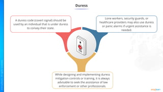 Duress
A duress code (covert signal) should be
used by an individual that is under duress
to convey their state.
Lone workers, security guards, or
healthcare providers may also use duress
or panic alarms if urgent assistance is
needed.
While designing and implementing duress
mitigation controls or training, it is always
advisable to seek the assistance of law
enforcement or other professionals.
 