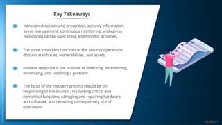 Key Takeaways
The three important concepts of the security operations
domain are threats, vulnerabilities, and assets.
Incident response is the practice of detecting, determining,
minimizing, and resolving a problem.
The focus of the recovery process should be on
responding to the disaster, recovering critical and
noncritical functions, salvaging and repairing hardware
and software, and returning to the primary site of
operations.
Intrusion detection and prevention, security information,
event management, continuous monitoring, and egress
monitoring can be used to log and monitor activities.
 