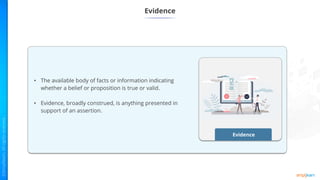 Evidence
Evidence
• The available body of facts or information indicating
whether a belief or proposition is true or valid.
• Evidence, broadly construed, is anything presented in
support of an assertion.
 