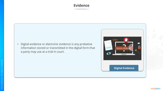Evidence
Digital Evidence
• Digital evidence or electronic evidence is any probative
information stored or transmitted in the digital form that
a party may use at a trial in court.
 