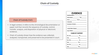 • In legal context, it refers to the chronological documentation or
paper trail that records the sequence of custody, control,
transfer, analysis, and disposition of physical or electronic
evidence.
• Chain of custody shows how the evidence was collected,
analyzed, transported, and preserved to be presented in court.
Chain of Custody (CoC)
Chain of Custody
 
