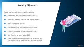 Learning Objectives
By the end of this lesson, you will be able to:
Understand and comply with investigations
Apply foundational security operations concepts
Apply resource protection
Operate detective and preventive measures
Implement disaster recovery (DR) processes
Test disaster recovery plans (DRP)
Participate in business continuity (BC) planning and
exercises Implement and manage physical security
 