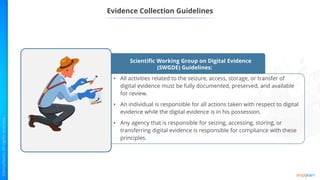 Evidence Collection Guidelines
Scientific Working Group on Digital Evidence
(SWGDE) Guidelines:
• All activities related to the seizure, access, storage, or transfer of
digital evidence must be fully documented, preserved, and available
for review.
• An individual is responsible for all actions taken with respect to digital
evidence while the digital evidence is in his possession.
• Any agency that is responsible for seizing, accessing, storing, or
transferring digital evidence is responsible for compliance with these
principles.
 