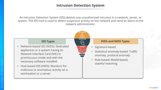 Intrusion Detection System
An Intrusion Detection System (IDS) detects any unauthorized intrusion in a network, server, or
system. The IDS tool is used to detect suspicious activity on the network and send an alarm to the
network administrator.
• Signature-based
• Statistical anomaly-based: Traffic
anomaly, protocol anomaly
• Rule-based: Model-based,
stateful matching
HIDS and NIDS Types
• Network-based IDS (NIDS): Dedicated
appliances or a system having its
Network Interface Card (NIC) in
promiscuous mode and with the
necessary software installed
• Host-based IDS (HIDS): Monitors for
malicious or anomalous activity on a
workstation or a server
IDS Types
 