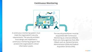Continuous Monitoring
A continuous monitoring system must
meet the organization’s security
requirements. The security architect
must design and implement a
continuous monitoring program that
protects the organization’s critical
information assets.
The security practitioner must be
acquainted with Continuous
Monitoring as a Service (CMaaS).
There are many agencies that offer
CMaaS such as, General Services
Administration (GSA) and Federal
Acquisition Service (FAS).
 