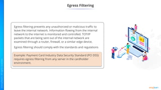 Example: Payment Card Industry Data Security Standard (PCI DSS)
requires egress filtering from any server in the cardholder
environment.
Egress Filtering
Egress filtering prevents any unauthorized or malicious traffic to
leave the internal network. Information flowing from the internal
network to the internet is monitored and controlled. TCP/IP
packets that are being sent out of the internal network are
examined through a router, firewall, or a similar edge device.
Egress filtering should comply with the standards and regulations
 