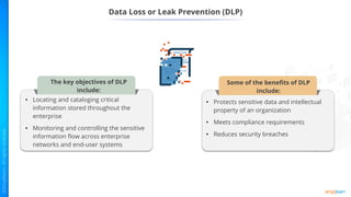 Data Loss or Leak Prevention (DLP)
• Protects sensitive data and intellectual
property of an organization
• Meets compliance requirements
• Reduces security breaches
Some of the benefits of DLP
include:
• Locating and cataloging critical
information stored throughout the
enterprise
• Monitoring and controlling the sensitive
information flow across enterprise
networks and end-user systems
The key objectives of DLP
include:
 