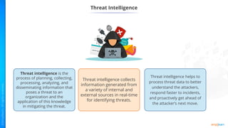 Threat Intelligence
Threat intelligence collects
information generated from
a variety of internal and
external sources in real-time
for identifying threats.
Threat intelligence is the
process of planning, collecting,
processing, analyzing, and
disseminating information that
poses a threat to an
organization and the
application of this knowledge
in mitigating the threat.
Threat intelligence helps to
process threat data to better
understand the attackers,
respond faster to incidents,
and proactively get ahead of
the attacker’s next move.
 