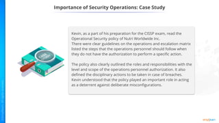 Importance of Security Operations: Case Study
Kevin, as a part of his preparation for the CISSP exam, read the
Operational Security policy of Nutri Worldwide Inc.
There were clear guidelines on the operations and escalation matrix
listed the steps that the operations personnel should follow when
they do not have the authorization to perform a specific action.
The policy also clearly outlined the roles and responsibilities with the
level and scope of the operations personnel authorization. It also
defined the disciplinary actions to be taken in case of breaches.
Kevin understood that the policy played an important role in acting
as a deterrent against deliberate misconfigurations.
 