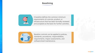 Baselining
Baseline controls can be applied to policies,
standards, procedures, responsibilities,
requirements, impact assessments, and
software-level maintenance.
A baseline defines the common minimum
requirements of a service, product, or
infrastructure that has been formally reviewed
and accepted as the basis for further activities.
 
