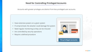 Need for Controlling Privileged Accounts
Accounts with greater privileges are distinct from less privileged user accounts.
The privileged accounts:
• Have extensive powers on a given system
• If compromised, the attacker could damage the system
• Need regular monitoring as they can be misused
• Are controlled by security operations
• Require a defined procedure
 