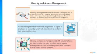 Identity and Access Management
Identity management controls the life cycle process of
every account in a system, from provisioning of the
account to its eventual removal from the system.
Access management refers to the assignment of rights or
privileges to accounts, which will allow them to perform
their intended function.
Identity and access management (IAM) solutions focus
on harmonizing the user provisions and access
management across multiple systems with different
native access control systems.
 