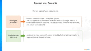 Privileged
accounts
Ordinary user
accounts
Possess extensive powers on a given system
The four types of accounts with different levels of privilege are root or
built-in administrator accounts, service accounts, administrator accounts,
and power user accounts
Assigned to most users with access limited by following the principles of
least privilege and need-to-know
Types of User Accounts
The two types of user accounts are:
 