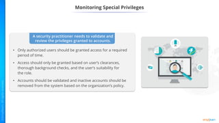 Monitoring Special Privileges
A security practitioner needs to validate and
review the privileges granted to accounts.
• Only authorized users should be granted access for a required
period of time.
• Access should only be granted based on user’s clearances,
thorough background checks, and the user’s suitability for
the role.
• Accounts should be validated and inactive accounts should be
removed from the system based on the organization’s policy.
 