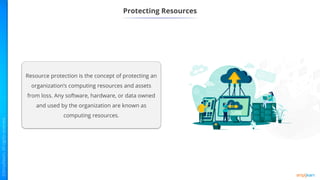 Protecting Resources
Resource protection is the concept of protecting an
organization’s computing resources and assets
from loss. Any software, hardware, or data owned
and used by the organization are known as
computing resources.
 
