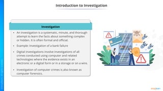 Introduction to Investigation
Investigation
• An investigation is a systematic, minute, and thorough
attempt to learn the facts about something complex
or hidden. It is often formal and official.
• Example: Investigation of a bank failure
• Digital investigations involve investigations of all
crimes conducted using computer and related
technologies where the evidence exists in an
electronic or a digital form or in a storage or on a wire.
• Investigation of computer crimes is also known as
computer forensics.
 