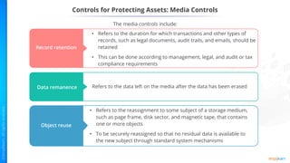 The media controls include:
Controls for Protecting Assets: Media Controls
Record retention
Data remanence Refers to the data left on the media after the data has been erased
Object reuse
• Refers to the reassignment to some subject of a storage medium,
such as page frame, disk sector, and magnetic tape, that contains
one or more objects
• To be securely reassigned so that no residual data is available to
the new subject through standard system mechanisms
• Refers to the duration for which transactions and other types of
records, such as legal documents, audit trails, and emails, should be
retained
• This can be done according to management, legal, and audit or tax
compliance requirements
 