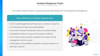 Incident Response Team
An incident response team is a group of people who prepare for and respond to emergencies.
Basic checklist of an incident response team
• A list of outside agencies and resources to contact or report to
• An outlined list of roles and responsibilities
• A call tree to contact the defined roles and outside entities
• A detailed procedure to secure and preserve evidence
• A list of items that should be included in the report for the
management and the courts
• A description of how different systems should be treated in a
particular situation
 
