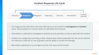 Incident Response Life Cycle
Reporting Remediation
Recovery
Mitigation
Response
Lessons
Learned
Detection
• The triage process will ensure that only valid alerts are promoted to investigation or incident
status. False positives or incorrect alerts are identified and removed.
• Information is collected to investigate its severity and set priorities on how to deal with the incident.
• Incidents are categorized according to their severity level, level of potential risk, the source whether
it is internal or external, its rate of growth, and the ability to contain the damage.
• More data is gathered to try and figure out the root cause of the incident.
 
