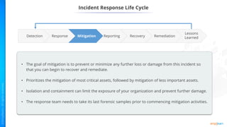 Incident Response Life Cycle
Reporting Remediation
Recovery
Mitigation
Response
Lessons
Learned
Detection
• The goal of mitigation is to prevent or minimize any further loss or damage from this incident so
that you can begin to recover and remediate.
• Prioritizes the mitigation of most critical assets, followed by mitigation of less important assets.
• Isolation and containment can limit the exposure of your organization and prevent further damage.
• The response team needs to take its last forensic samples prior to commencing mitigation activities.
 