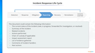 Incident Response Life Cycle
Reporting Remediation
Recovery
Mitigation
Response
Lessons
Learned
Detection
The document could contain the following information:
• The current status of the incident (new, in progress, forwarded for investigation, or resolved)
• Summary of the incident
• Related incidents
• Actions performed
• Chain of custody (if applicable)
• Impact assessment report
• List of evidence gathered
• Comments of incident handlers
• Next actions
 