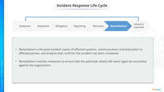Incident Response Life Cycle
Reporting Remediation
Recovery
Mitigation
Response
Lessons
Learned
Detection
• Remediation is the post-incident repair of affected systems, communication and instruction to
affected parties, and analysis that confirms the incident has been contained.
• Remediation involves measures to ensure that the particular attack will never again be successful
against the organization.
 