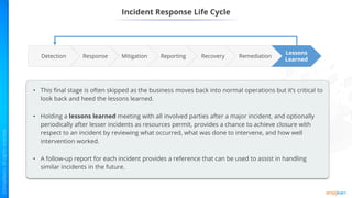 Incident Response Life Cycle
Reporting Remediation
Recovery
Mitigation
Response
Lessons
Learned
Detection
• This final stage is often skipped as the business moves back into normal operations but it’s critical to
look back and heed the lessons learned.
• Holding a lessons learned meeting with all involved parties after a major incident, and optionally
periodically after lesser incidents as resources permit, provides a chance to achieve closure with
respect to an incident by reviewing what occurred, what was done to intervene, and how well
intervention worked.
• A follow-up report for each incident provides a reference that can be used to assist in handling
similar incidents in the future.
 