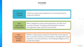 Firewalls
Network
Firewall
These are purpose-built appliances for securing enterprise
corporate networks.
Web
Application
Firewall (WAF)
WAF is designed to protect web applications and APIs from
a variety of attacks, including automated (bots), injection
and application-layer denial of service (DoS).
Next
Generation
Firewall
(NGFW)
NGFW is a deep-packet inspection firewall that moves beyond
port or protocol inspection and blocking to add application-level
inspection, intrusion prevention, and bringing intelligence from
outside the firewall.
 