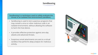 Sandboxing
Sandboxing is a technique used to safely evaluate the
threat in an isolated test environment (sandbox).
• Sandboxing is used to test suspicious programs that
may contain a virus or other malicious code in an
isolated environment, without allowing the software
to harm the host device.
• It provides effective protection against zero-day
attacks and advanced threats.
• Suspicious email attachments are sent to a virtual
sandbox that performs deep analysis for malicious
activity.
 