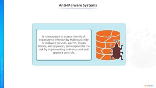 Anti-Malware Systems
It is important to assess the risk of
exposure to infection by malicious code
or malware (viruses, worms, Trojan
horses, and spyware), and respond to the
risk by implementing anti-virus and anti
spyware controls.
 
