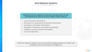 Protection against malware can be achieved by applying defense-in-depth and
installing central anti-malware management.
Anti-Malware Systems
Malware has the capacity to disrupt the operation of user
workstations as well as servers, which could result in:
• Loss of business information
• Disclosure or compromise of business information
• Corruption of business information
• Disruption of business information processing
• Inability to access business information
• Loss of productivity
 