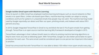 Real World Scenario
Google tackles Gmail spam with Machine Learning:
Since its launch in 2004, Gmail has employed machine learning techniques such as neural networks to filter
emails in its spam filters. Unlike rule-based spam filters, machine-learning models can adapt to varying
conditions and hunt for patterns in unwanted emails that people may not catch. The machine learning model
used by Google reportedly can detect and filter out spam, phishing emails, and malware with about 99.9
percent accuracy.
In 2019, Google integrated TensorFlow in Gmail to try and block the last 0.1% of spam emails from getting
through. TensorFlow is an open-source machine learning (ML) framework developed at Google in 2015.
TensorFlow’s advantage is that it allows Gmail’s team to refine its existing machine learning algorithms so
they’re even more accurate at detecting spam. With TensorFlow, Google can also better personalize its spam
protection for each user. The same email could be considered spam to one person but important information
to another.
Gmail has announced that with TensorFlow it is now able to detect 100 million more spam emails every day.
 