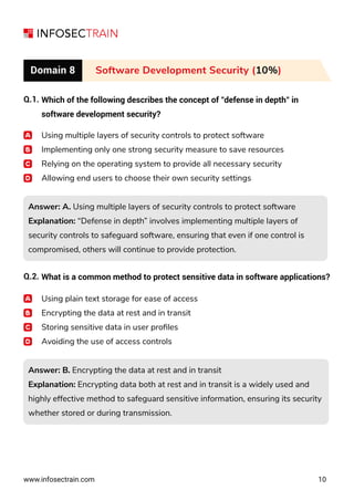 www.infosectrain.com 10
Domain 8 Software Development Security (10%)
Q.1. Which of the following describes the concept of "defense in depth" in
software development security?
Using multiple layers of security controls to protect software
Implementing only one strong security measure to save resources
Relying on the operating system to provide all necessary security
Allowing end users to choose their own security settings
Answer: A. Using multiple layers of security controls to protect software
Explanation: “Defense in depth” involves implementing multiple layers of
security controls to safeguard software, ensuring that even if one control is
compromised, others will continue to provide protection.
Answer: A. Using multiple layers of security controls to protect software
Explanation: “Defense in depth” involves implementing multiple layers of
security controls to safeguard software, ensuring that even if one control is
compromised, others will continue to provide protection.
Answer: B. Encrypting the data at rest and in transit
Explanation: Encrypting data both at rest and in transit is a widely used and
highly effective method to safeguard sensitive information, ensuring its security
whether stored or during transmission.
Answer: B. Encrypting the data at rest and in transit
Explanation: Encrypting data both at rest and in transit is a widely used and
highly effective method to safeguard sensitive information, ensuring its security
whether stored or during transmission.
Q.2. What is a common method to protect sensitive data in software applications?
Using plain text storage for ease of access
Encrypting the data at rest and in transit
Storing sensitive data in user proﬁles
Avoiding the use of access controls
 