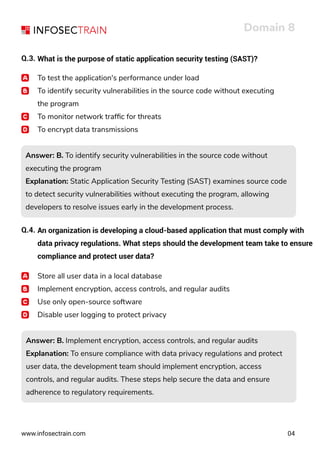 www.infosectrain.com
Domain 8
04
Q.3. What is the purpose of static application security testing (SAST)?
To test the application's performance under load
To identify security vulnerabilities in the source code without executing
the program
To monitor network trafﬁc for threats
To encrypt data transmissions
Answer: B. To identify security vulnerabilities in the source code without
executing the program
Explanation: Static Application Security Testing (SAST) examines source code
to detect security vulnerabilities without executing the program, allowing
developers to resolve issues early in the development process.
Answer: B. To identify security vulnerabilities in the source code without
executing the program
Explanation: Static Application Security Testing (SAST) examines source code
to detect security vulnerabilities without executing the program, allowing
developers to resolve issues early in the development process.
Q.4. An organization is developing a cloud-based application that must comply with
data privacy regulations. What steps should the development team take to ensure
compliance and protect user data?
Store all user data in a local database
Implement encryption, access controls, and regular audits
Use only open-source software
Disable user logging to protect privacy
Answer: B. Implement encryption, access controls, and regular audits
Explanation: To ensure compliance with data privacy regulations and protect
user data, the development team should implement encryption, access
controls, and regular audits. These steps help secure the data and ensure
adherence to regulatory requirements.
Answer: B. Implement encryption, access controls, and regular audits
Explanation: To ensure compliance with data privacy regulations and protect
user data, the development team should implement encryption, access
controls, and regular audits. These steps help secure the data and ensure
adherence to regulatory requirements.
 