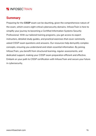 www.infosectrain.com
Summary
Preparing for the CISSP exam can be daunting, given the comprehensive nature of
the exam, which covers eight critical cybersecurity domains. InfosecTrain is here to
simplify your journey to becoming a Certiﬁed Information Systems Security
Professional. With our tailored training programs, you get access to expert
instructors, detailed study guides, and practical exercises that cover commonly
asked CISSP exam questions and answers. Our resources help demystify complex
concepts, ensuring you understand and retain essential information. By joining
InfosecTrain, you beneﬁt from structured learning, regular assessments, and
dedicated support, making your CISSP exam preparation efﬁcient and effective.
Embark on your path to CISSP certiﬁcation with InfosecTrain and secure your future
in cybersecurity.
16
 