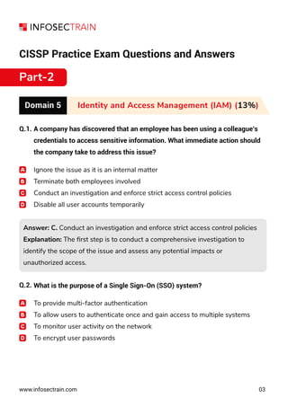 CISSP Practice Exam Questions and Answers
Part-2
Domain 5 Identity and Access Management (IAM) (13%)
Q.1.
Q.2.
www.infosectrain.com 03
A company has discovered that an employee has been using a colleague’s
credentials to access sensitive information. What immediate action should
the company take to address this issue?
Ignore the issue as it is an internal matter
Terminate both employees involved
Conduct an investigation and enforce strict access control policies
Disable all user accounts temporarily
Answer: C. Conduct an investigation and enforce strict access control policies
Explanation: The ﬁrst step is to conduct a comprehensive investigation to
identify the scope of the issue and assess any potential impacts or
unauthorized access.
Answer: C. Conduct an investigation and enforce strict access control policies
Explanation: The ﬁrst step is to conduct a comprehensive investigation to
identify the scope of the issue and assess any potential impacts or
unauthorized access.
What is the purpose of a Single Sign-On (SSO) system?
To provide multi-factor authentication
To allow users to authenticate once and gain access to multiple systems
To monitor user activity on the network
To encrypt user passwords
 
