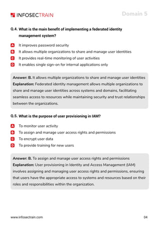 www.infosectrain.com
It improves password security
It allows multiple organizations to share and manage user identities
It provides real-time monitoring of user activities
It enables single sign-on for internal applications only
Answer: B. It allows multiple organizations to share and manage user identities
Explanation: Federated identity management allows multiple organizations to
share and manage user identities across systems and domains, facilitating
seamless access to resources while maintaining security and trust relationships
between the organizations.
Answer: B. It allows multiple organizations to share and manage user identities
Explanation: Federated identity management allows multiple organizations to
share and manage user identities across systems and domains, facilitating
seamless access to resources while maintaining security and trust relationships
between the organizations.
Answer: B. To assign and manage user access rights and permissions
Explanation: User provisioning in Identity and Access Management (IAM)
involves assigning and managing user access rights and permissions, ensuring
that users have the appropriate access to systems and resources based on their
roles and responsibilities within the organization.
Answer: B. To assign and manage user access rights and permissions
Explanation: User provisioning in Identity and Access Management (IAM)
involves assigning and managing user access rights and permissions, ensuring
that users have the appropriate access to systems and resources based on their
roles and responsibilities within the organization.
Domain 5
04
Q.4. What is the main beneﬁt of implementing a federated identity
management system?
Q.5. What is the purpose of user provisioning in IAM?
To monitor user activity
To assign and manage user access rights and permissions
To encrypt user data
To provide training for new users
 