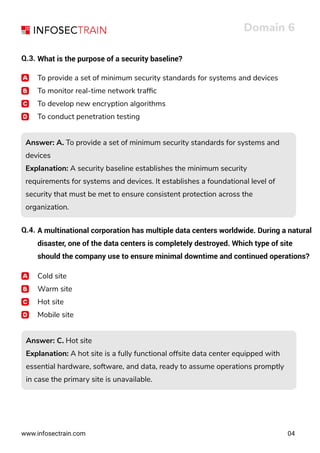 www.infosectrain.com
Domain 6
04
Q.3. What is the purpose of a security baseline?
To provide a set of minimum security standards for systems and devices
To monitor real-time network trafﬁc
To develop new encryption algorithms
To conduct penetration testing
Answer: A. To provide a set of minimum security standards for systems and
devices
Explanation: A security baseline establishes the minimum security
requirements for systems and devices. It establishes a foundational level of
security that must be met to ensure consistent protection across the
organization.
Answer: A. To provide a set of minimum security standards for systems and
devices
Explanation: A security baseline establishes the minimum security
requirements for systems and devices. It establishes a foundational level of
security that must be met to ensure consistent protection across the
organization.
Q.4. A multinational corporation has multiple data centers worldwide. During a natural
disaster, one of the data centers is completely destroyed. Which type of site
should the company use to ensure minimal downtime and continued operations?
Cold site
Warm site
Hot site
Mobile site
Answer: C. Hot site
Explanation: A hot site is a fully functional offsite data center equipped with
essential hardware, software, and data, ready to assume operations promptly
in case the primary site is unavailable.
Answer: C. Hot site
Explanation: A hot site is a fully functional offsite data center equipped with
essential hardware, software, and data, ready to assume operations promptly
in case the primary site is unavailable.
 